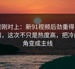 线索刚对上：新91视频后劲重得有点离谱，这次不只是热度高，把冷门边角变成主线