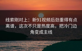 线索刚对上：新91视频后劲重得有点离谱，这次不只是热度高，把冷门边角变成主线