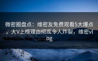 微密圈盘点：维密友免费观看5大爆点，大V上榜理由彻底令人炸裂，维密vlog