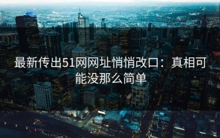 最新传出51网网址悄悄改口：真相可能没那么简单
