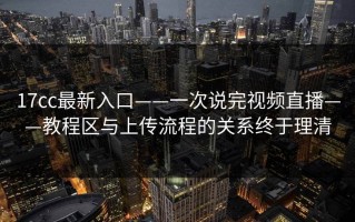 17cc最新入口——一次说完视频直播——教程区与上传流程的关系终于理清
