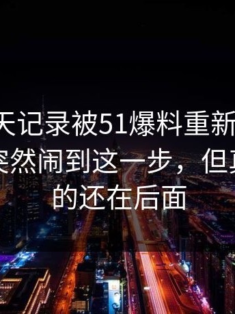 这段聊天记录被51爆料重新扒开后，怎么会突然闹到这一步，但真正扎心的还在后面