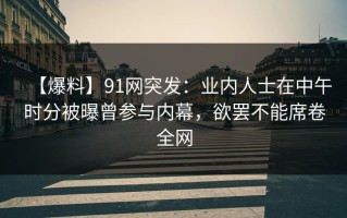 【爆料】91网突发：业内人士在中午时分被曝曾参与内幕，欲罢不能席卷全网