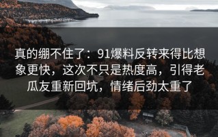真的绷不住了：91爆料反转来得比想象更快，这次不只是热度高，引得老瓜友重新回坑，情绪后劲太重了