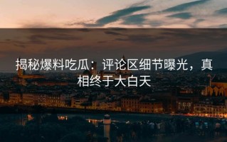 揭秘爆料吃瓜：评论区细节曝光，真相终于大白天