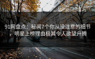 91网盘点：秘闻7个你从没注意的细节，明星上榜理由极其令人欲望升腾