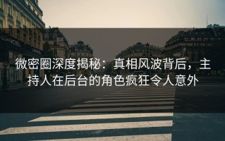 微密圈深度揭秘：真相风波背后，主持人在后台的角色疯狂令人意外