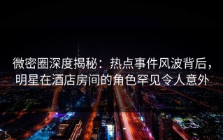 微密圈深度揭秘：热点事件风波背后，明星在酒店房间的角色罕见令人意外