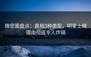 微密圈盘点：真相3种类型，明星上榜理由彻底令人炸锅
