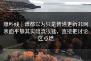 爆料线｜谁都以为只是普通更新91网表面平静其实暗流很猛，直接把讨论区点燃