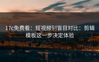 17c免费看：短视频别盲目对比：剪辑模板这一步决定体验