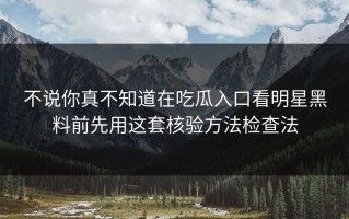 不说你真不知道在吃瓜入口看明星黑料前先用这套核验方法检查法