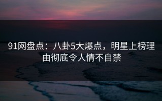 91网盘点：八卦5大爆点，明星上榜理由彻底令人情不自禁