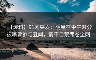 【爆料】91网突发：明星在中午时分被曝曾参与丑闻，情不自禁席卷全网