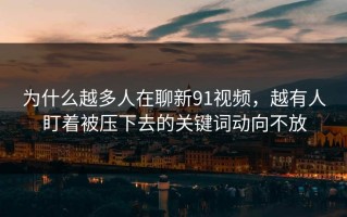 为什么越多人在聊新91视频，越有人盯着被压下去的关键词动向不放