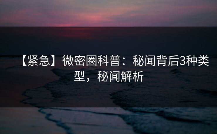 【紧急】微密圈科普：秘闻背后3种类型，秘闻解析