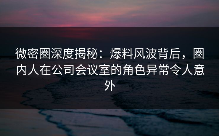 微密圈深度揭秘:爆料风波背后,圈内人在公司会议室的角色异常令人意外 微密圈深度揭秘:爆料风波背后,圈内人在公司会议室的角色异常令人意外