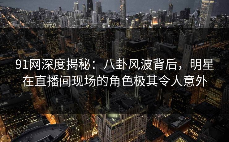 91网深度揭秘：八卦风波背后，明星在直播间现场的角色极其令人意外