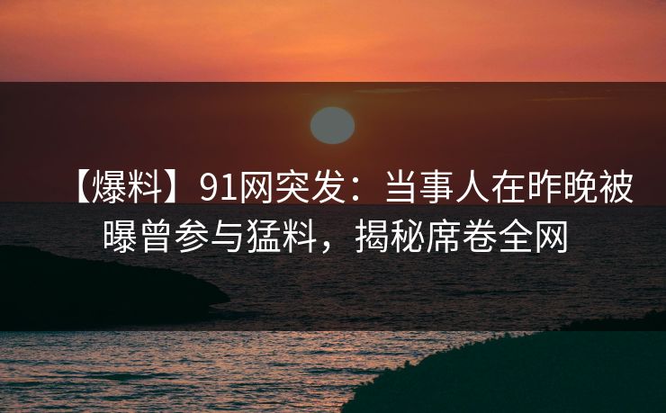 【爆料】91网突发：当事人在昨晚被曝曾参与猛料，揭秘席卷全网