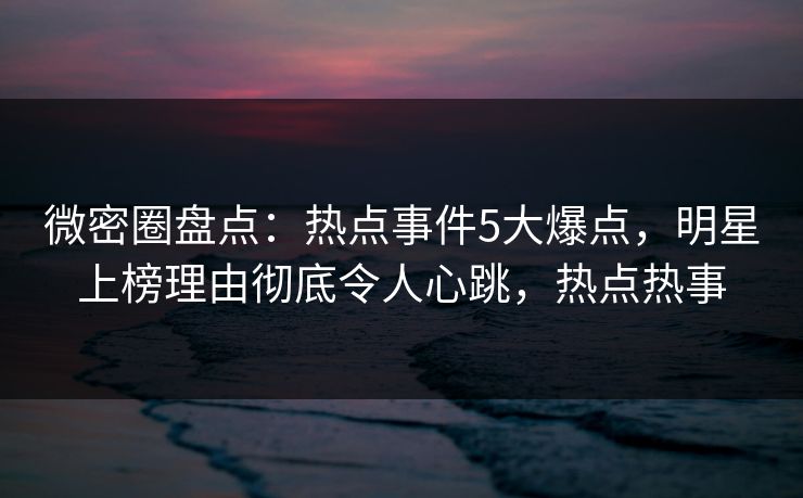 微密圈盘点：热点事件5大爆点，明星上榜理由彻底令人心跳，热点热事-第1张图片-麻豆传媒内容导航中心