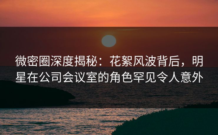 微密圈深度揭秘：花絮风波背后，明星在公司会议室的角色罕见令人意外-第1张图片-麻豆传媒内容导航中心