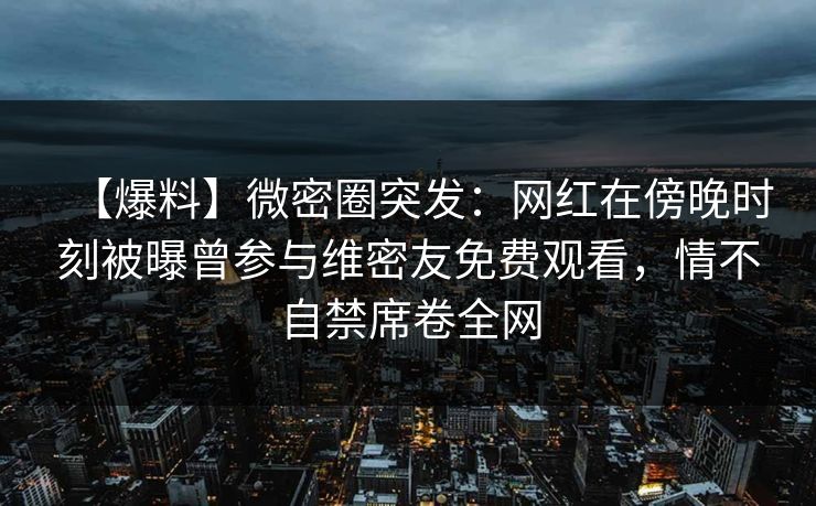 【爆料】微密圈突发：网红在傍晚时刻被曝曾参与维密友免费观看，情不自禁席卷全网-第1张图片-麻豆传媒内容导航中心