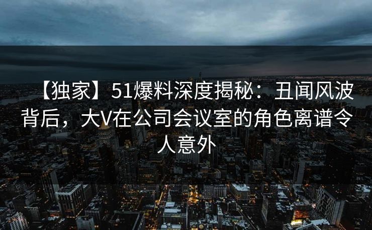 【独家】51爆料深度揭秘：丑闻风波背后，大V在公司会议室的角色离谱令人意外-第1张图片-麻豆传媒内容导航中心