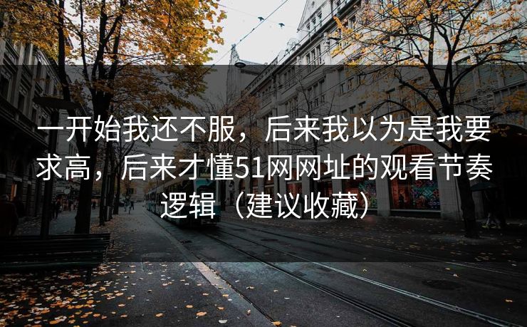 一开始我还不服,后来我以为是我要求高,后来才懂51网网址的观看节奏逻辑(建议收藏) 一开始我还不服,后来我以为是我要求高,后来才懂51网网址的观看节奏逻辑(建议收藏)