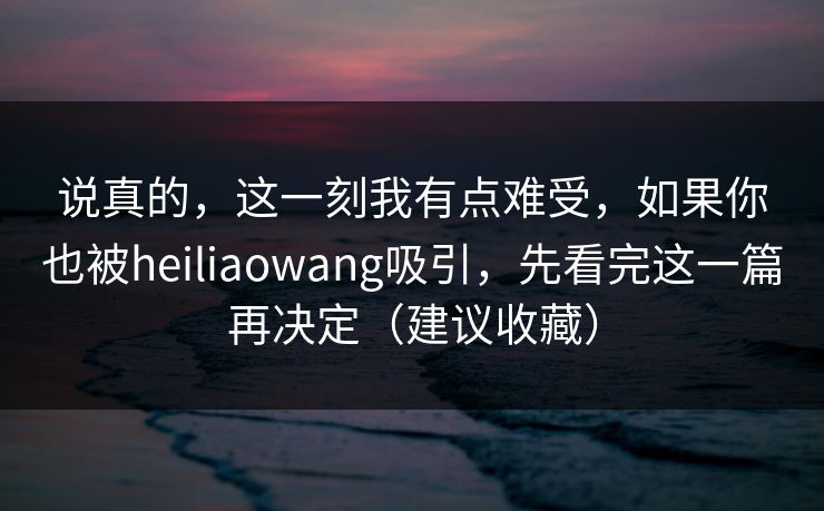 说真的，这一刻我有点难受，如果你也被heiliaowang吸引，先看完这一篇再决定（建议收藏）-第1张图片-麻豆传媒内容导航中心