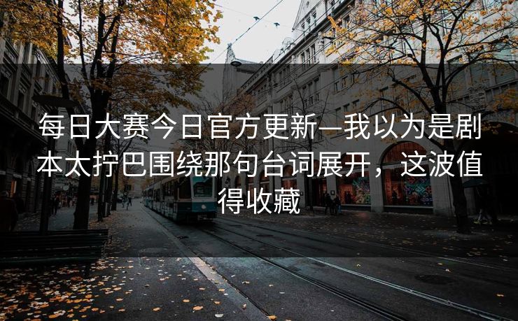 每日大赛今日官方更新—我以为是剧本太拧巴围绕那句台词展开,这波值得收藏 每日大赛今日官方更新—我以为是剧本太拧巴围绕那句台词展开,这波值得收藏