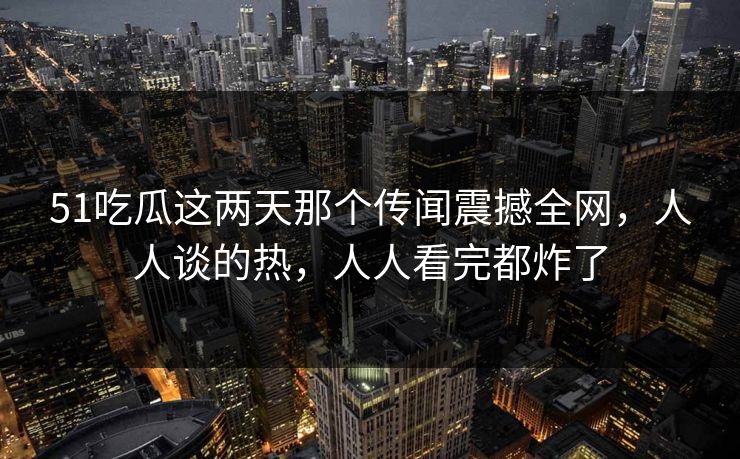 51吃瓜这两天那个传闻震撼全网，人人谈的热，人人看完都炸了