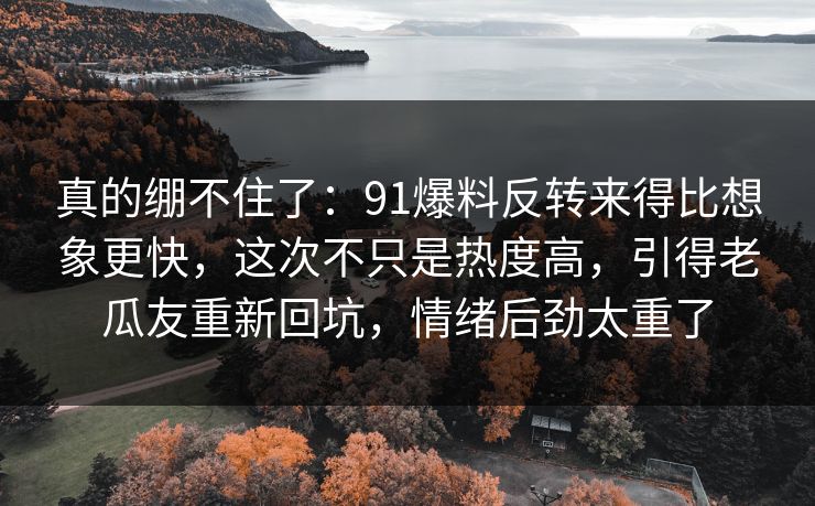 真的绷不住了：91爆料反转来得比想象更快，这次不只是热度高，引得老瓜友重新回坑，情绪后劲太重了