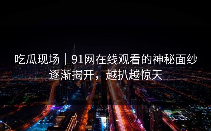 吃瓜现场｜91网在线观看的神秘面纱逐渐揭开，越扒越惊天