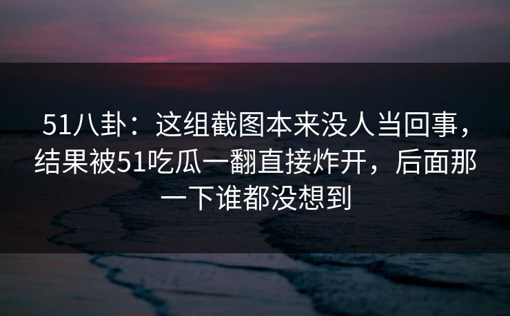 51八卦：这组截图本来没人当回事，结果被51吃瓜一翻直接炸开，后面那一下谁都没想到