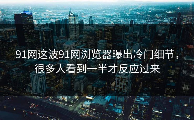 91网这波91网浏览器曝出冷门细节，很多人看到一半才反应过来
