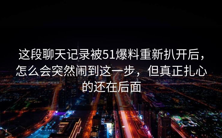 这段聊天记录被51爆料重新扒开后,怎么会突然闹到这一步,但真正扎心的还在后面 这段聊天记录被51爆料重新扒开后,怎么会突然闹到这一步,但真正扎心的还在后面