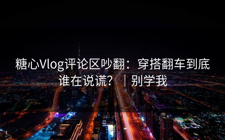 糖心Vlog评论区吵翻：穿搭翻车到底谁在说谎？｜别学我