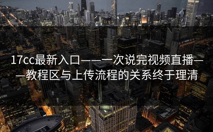 17cc最新入口——一次说完视频直播——教程区与上传流程的关系终于理清