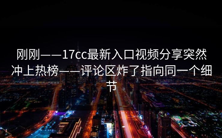 刚刚——17cc最新入口视频分享突然冲上热榜——评论区炸了指向同一个细节 刚刚——17cc最新入口视频分享突然冲上热榜——评论区炸了指向同一个细节