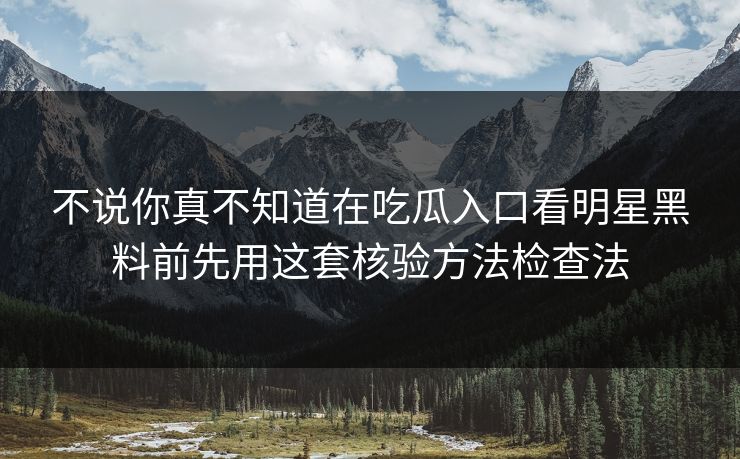 不说你真不知道在吃瓜入口看明星黑料前先用这套核验方法检查法