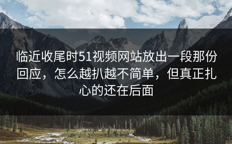 临近收尾时51视频网站放出一段那份回应,怎么越扒越不简单,但真正扎心的还在后面 临近收尾时51视频网站放出一段那份回应,怎么越扒越不简单,但真正扎心的还在后面