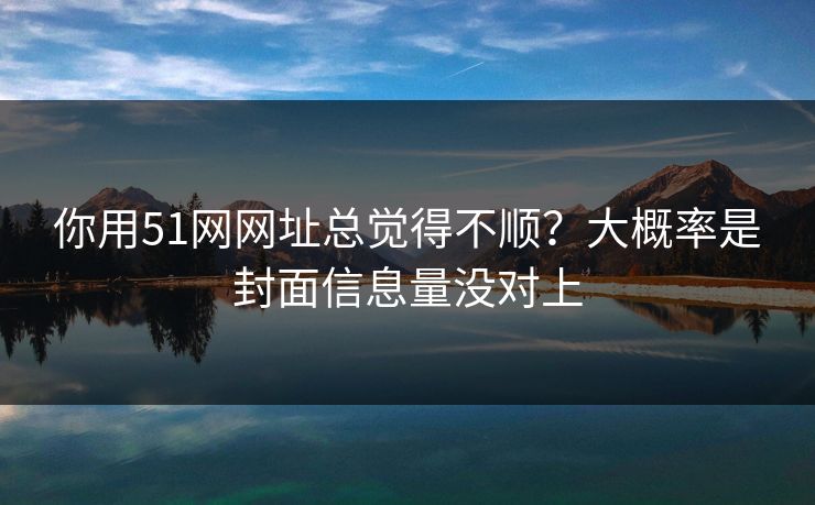 你用51网网址总觉得不顺？大概率是封面信息量没对上