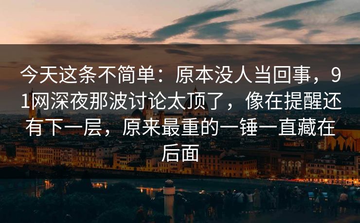 今天这条不简单:原本没人当回事,91网深夜那波讨论太顶了,像在提醒还有下一层,原来最重的一锤一直藏在后面 今天这条不简单:原本没人当回事,91网深夜那波讨论太顶了,像在提醒还有下一层,原来最重的一锤一直藏在后面