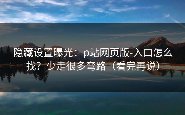 隐藏设置曝光：p站网页版-入口怎么找？少走很多弯路（看完再说）