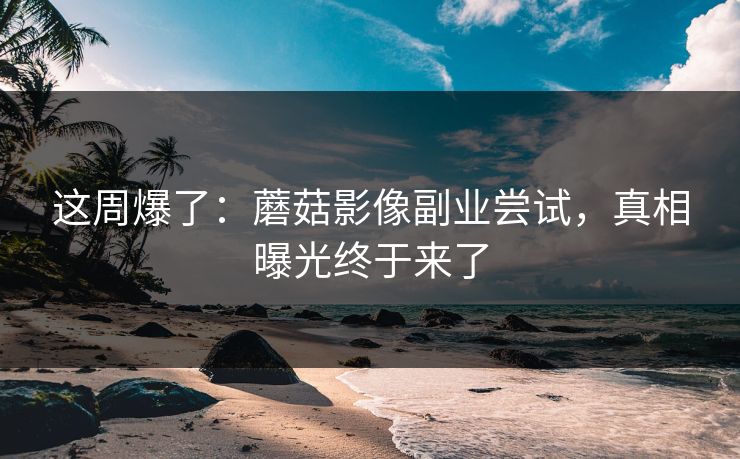 这周爆了:蘑菇影像副业尝试,真相曝光终于来了 这周爆了:蘑菇影像副业尝试,真相曝光终于来了