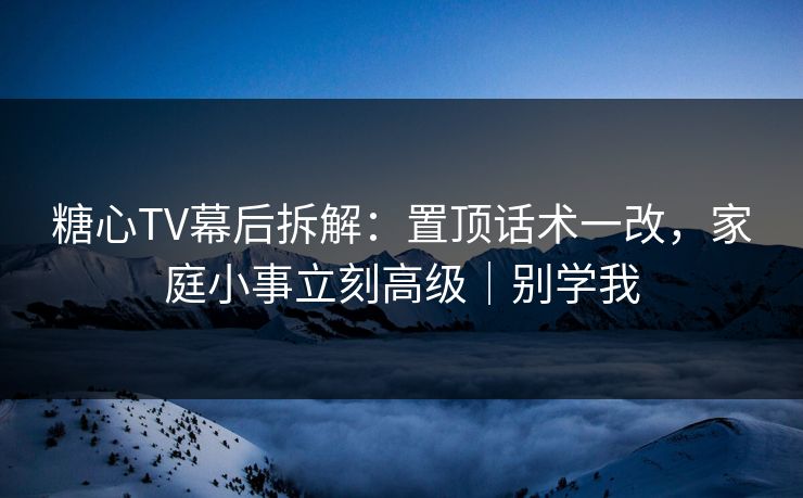 糖心TV幕后拆解：置顶话术一改，家庭小事立刻高级｜别学我