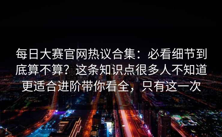每日大赛官网热议合集：必看细节到底算不算？这条知识点很多人不知道更适合进阶带你看全，只有这一次