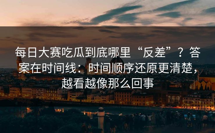每日大赛吃瓜到底哪里“反差”?答案在时间线:时间顺序还原更清楚,越看越像那么回事 每日大赛吃瓜到底哪里“反差”?答案在时间线:时间顺序还原更清楚,越看越像那么回事