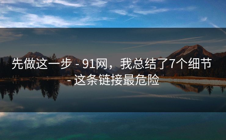 先做这一步 - 91网，我总结了7个细节 - 这条链接最危险-第1张图片-麻豆传媒内容导航中心