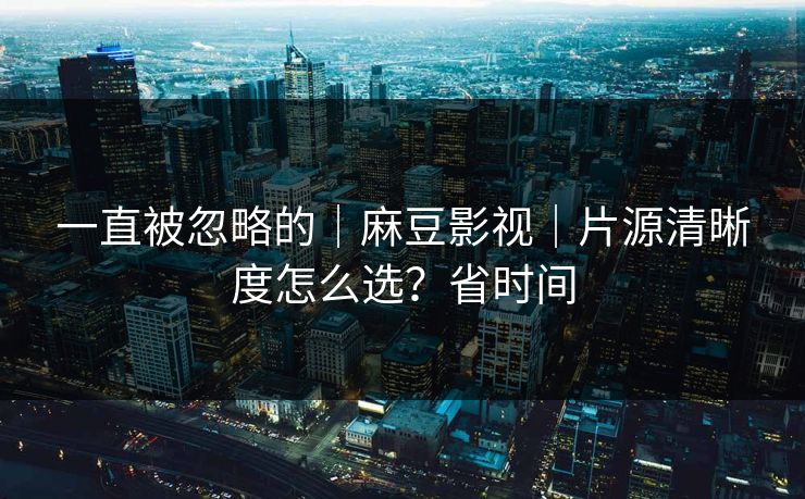 一直被忽略的｜麻豆影视｜片源清晰度怎么选？省时间-第1张图片-麻豆传媒内容导航中心